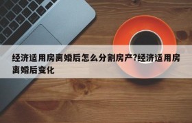 经济适用房离婚后怎么分割房产?经济适用房离婚后变化