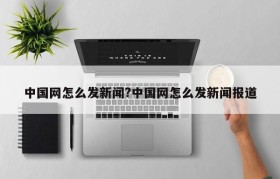 中国网怎么发新闻?中国网怎么发新闻报道