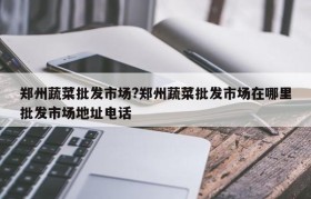 郑州蔬菜批发市场?郑州蔬菜批发市场在哪里批发市场地址电话